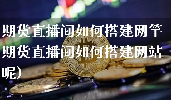 期货直播间如何搭建网竿期货直播间如何搭建网站呢)_https://www.erdeww.com_期货走势_第1张