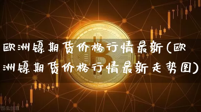 欧洲镍期货价格行情最新(欧洲镍期货价格行情最新走势图)_https://www.erdeww.com_期货行情_第1张