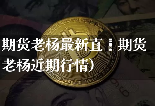 期货老杨最新直撿期货老杨近期行情)_https://www.erdeww.com_期货_第1张
