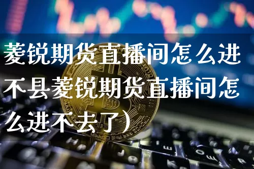 菱锐期货直播间怎么进不县菱锐期货直播间怎么进不去了)_https://www.erdeww.com_期货_第1张