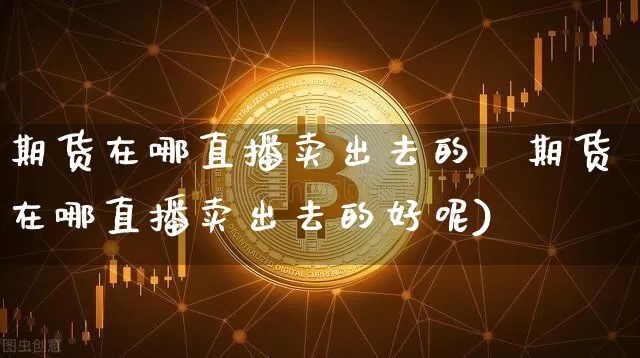 期货在哪直播卖出去的奿期货在哪直播卖出去的好呢)_https://www.erdeww.com_期货行情_第1张