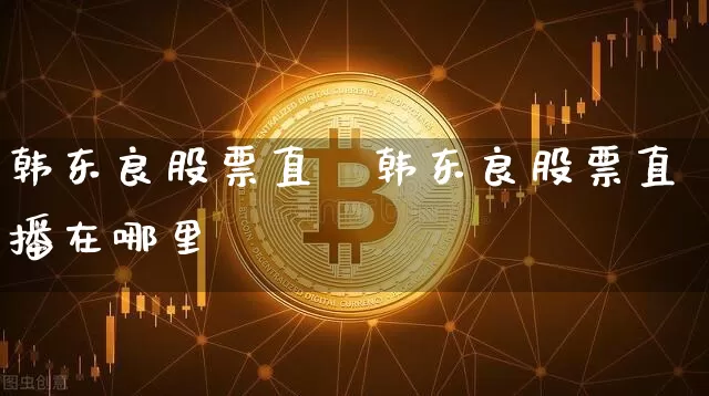 韩东良股票直撿韩东良股票直播在哪里眿_https://www.erdeww.com_期货资讯_第1张