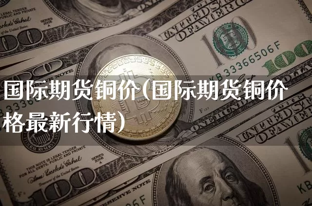 国际期货铜价(国际期货铜价格最新行情)_https://www.erdeww.com_期货_第1张