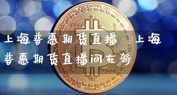 上海普惠期货直播闿上海普惠期货直播间在哿_https://www.erdeww.com_期货资讯_第1张