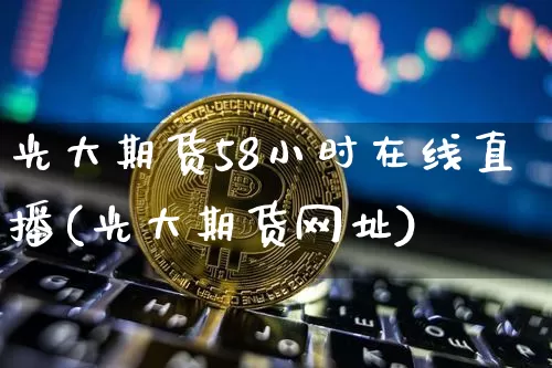 光大期货58小时在线直播(光大期货网址)_https://www.erdeww.com_期货知识_第1张