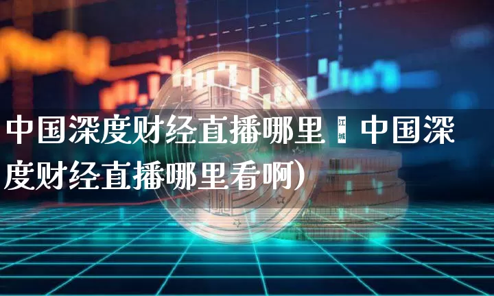 中国深度财经直播哪里眿中国深度财经直播哪里看啊)_https://www.erdeww.com_期货知识_第1张