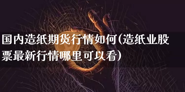 国内造纸期货行情如何(造纸业股票最新行情哪里可以看)_https://www.erdeww.com_期货行情_第1张