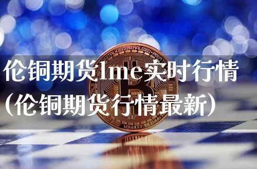 伦铜期货lme实时行情(伦铜期货行情最新)_https://www.erdeww.com_期货行情_第1张