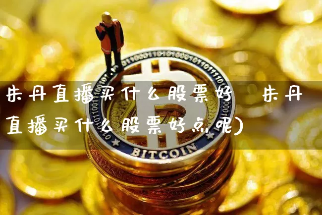 朱丹直播买什么股票好炿朱丹直播买什么股票好点呢)_https://www.erdeww.com_期货走势_第1张