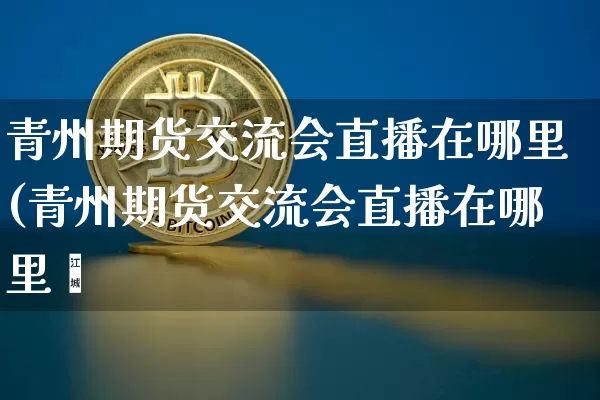 青州期货交流会直播在哪里(青州期货交流会直播在哪里眿_https://www.erdeww.com_期货资讯_第1张