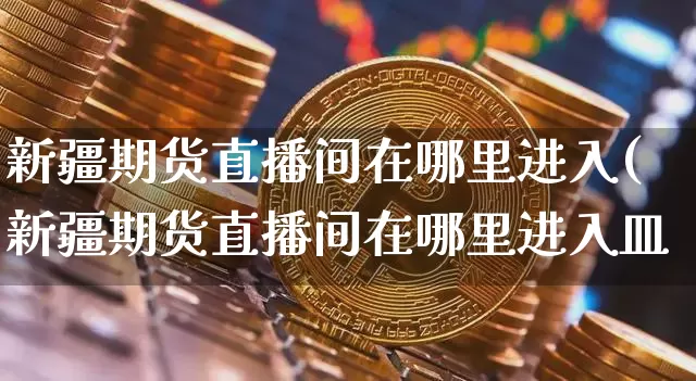 新疆期货直播间在哪里进入(新疆期货直播间在哪里进入皿_https://www.erdeww.com_期货走势_第1张