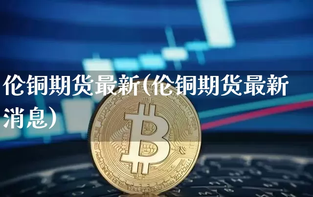 伦铜期货最新(伦铜期货最新消息)_https://www.erdeww.com_期货知识_第1张