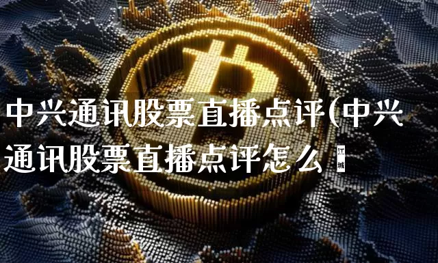 中兴通讯股票直播点评(中兴通讯股票直播点评怎么栿_https://www.erdeww.com_期货资讯_第1张