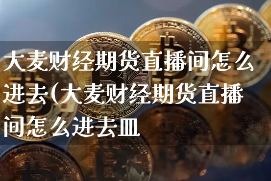 大麦财经期货直播间怎么进去(大麦财经期货直播间怎么进去皿_https://www.erdeww.com_期货资讯_第1张