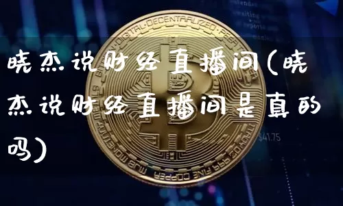 晓杰说财经直播间(晓杰说财经直播间是真的吗)_https://www.erdeww.com_期货资讯_第1张