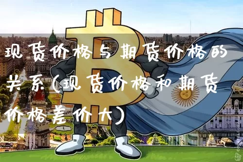 现货价格与期货价格的关系(现货价格和期货价格差价大)_https://www.erdeww.com_期货走势_第1张