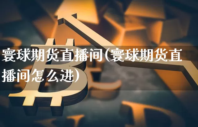 寰球期货直播间(寰球期货直播间怎么进)_https://www.erdeww.com_期货知识_第1张