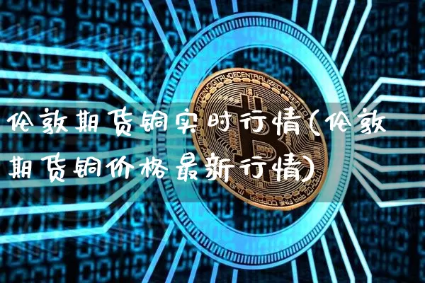 伦敦期货铜实时行情(伦敦期货铜价格最新行情)_https://www.erdeww.com_期货知识_第1张