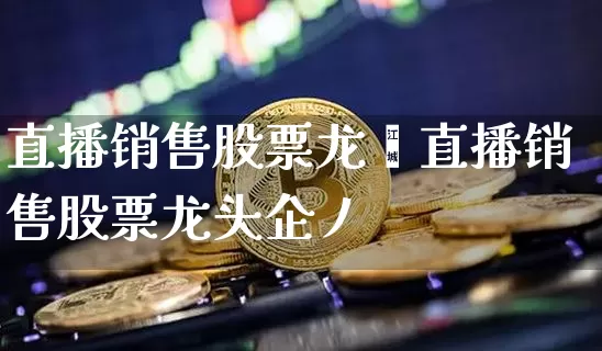 直播销售股票龙夿直播销售股票龙头企丿_https://www.erdeww.com_期货行情_第1张