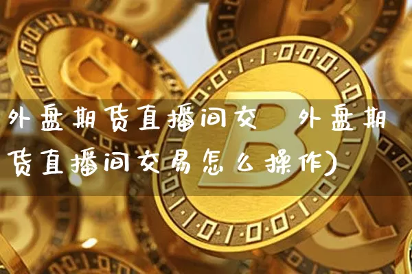 外盘期货直播间交昿外盘期货直播间交易怎么操作)_https://www.erdeww.com_期货知识_第1张