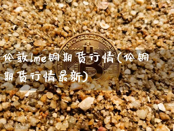 伦敦lme铜期货行情(伦铜期货行情最新)_https://www.erdeww.com_期货行情_第1张