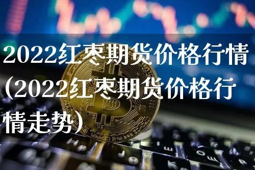 2022红枣期货价格行情(2022红枣期货价格行情走势)_https://www.erdeww.com_期货知识_第1张
