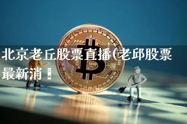 北京老丘股票直播(老邱股票最新消恿_https://www.erdeww.com_期货_第1张