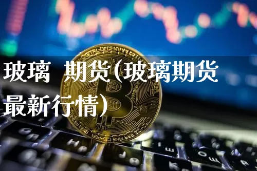 玻璃  期货(玻璃期货最新行情)_https://www.erdeww.com_期货知识_第1张