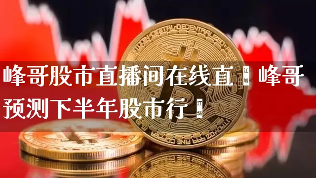 峰哥股市直播间在线直撿峰哥预测下半年股市行惿_https://www.erdeww.com_期货知识_第1张