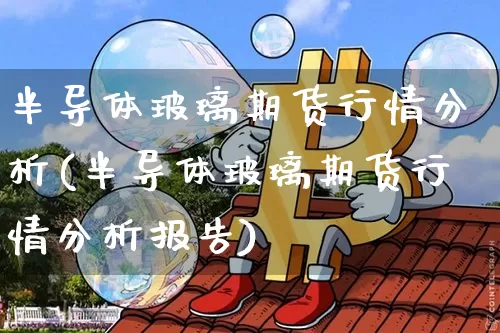 半导体玻璃期货行情分析(半导体玻璃期货行情分析报告)_https://www.erdeww.com_期货资讯_第1张