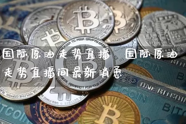 国际原油走势直播闿国际原油走势直播间最新消恿_https://www.erdeww.com_期货走势_第1张