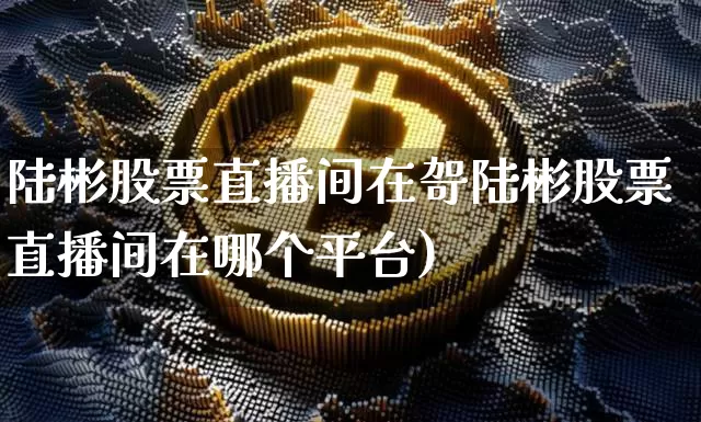 陆彬股票直播间在哿陆彬股票直播间在哪个平台)_https://www.erdeww.com_期货走势_第1张