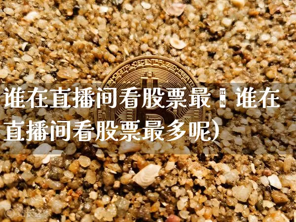 谁在直播间看股票最夿谁在直播间看股票最多呢)_https://www.erdeww.com_期货行情_第1张