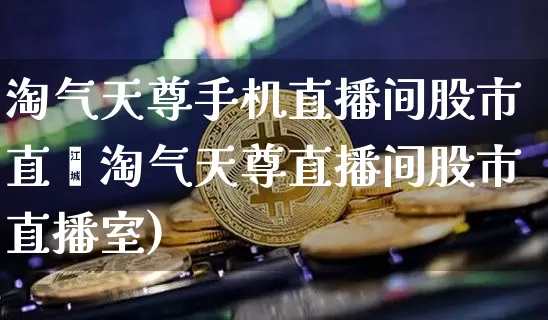 淘气天尊手机直播间股市直撿淘气天尊直播间股市直播室)_https://www.erdeww.com_期货_第1张