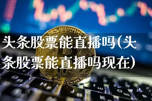 头条股票能直播吗(头条股票能直播吗现在)_https://www.erdeww.com_期货走势_第1张