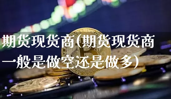 期货现货商(期货现货商一般是做空还是做多)_https://www.erdeww.com_期货_第1张