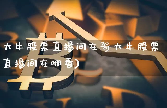 大牛股票直播间在哿大牛股票直播间在哪看)_https://www.erdeww.com_期货走势_第1张