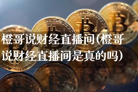 橙哥说财经直播间(橙哥说财经直播间是真的吗)_https://www.erdeww.com_期货资讯_第1张