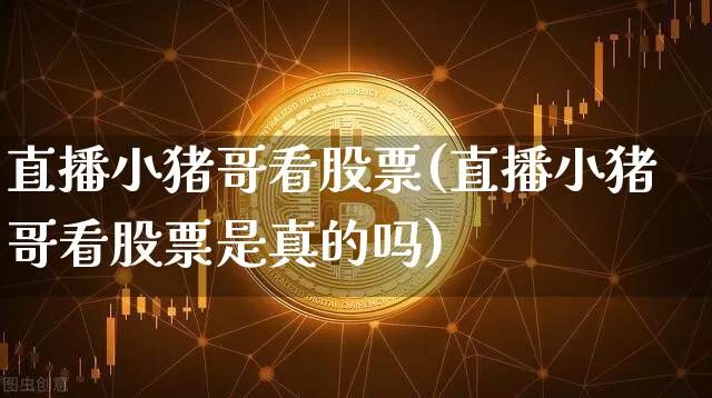 直播小猪哥看股票(直播小猪哥看股票是真的吗)_https://www.erdeww.com_期货资讯_第1张