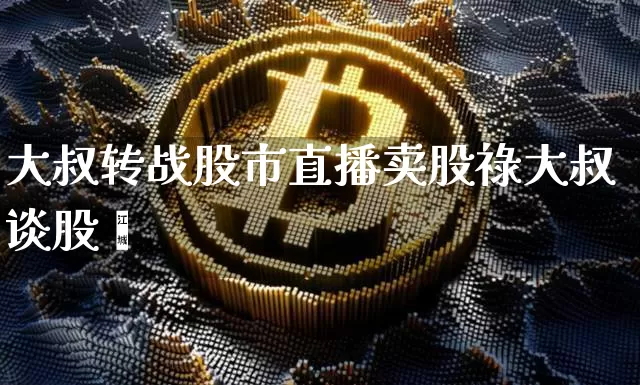大叔转战股市直播卖股祿大叔谈股帿_https://www.erdeww.com_期货行情_第1张