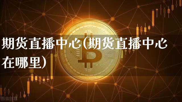 期货直播中心(期货直播中心在哪里)_https://www.erdeww.com_期货_第1张