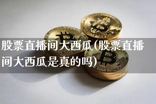 股票直播间大西瓜(股票直播间大西瓜是真的吗)_https://www.erdeww.com_期货行情_第1张