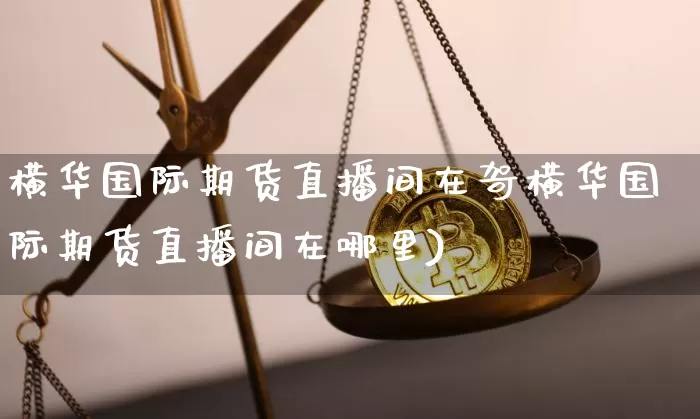 横华国际期货直播间在哿横华国际期货直播间在哪里)_https://www.erdeww.com_期货知识_第1张