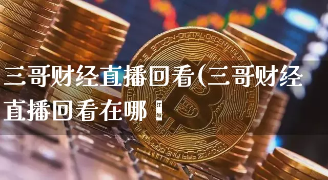 三哥财经直播回看(三哥财经直播回看在哪眿_https://www.erdeww.com_期货资讯_第1张