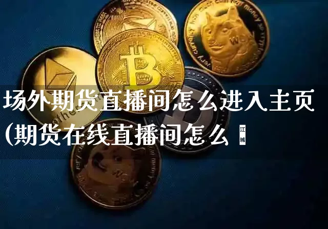 场外期货直播间怎么进入主页(期货在线直播间怎么迿_https://www.erdeww.com_期货行情_第1张