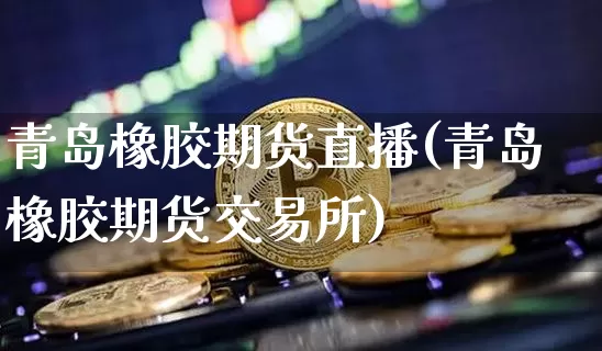 青岛橡胶期货直播(青岛橡胶期货交易所)_https://www.erdeww.com_期货行情_第1张