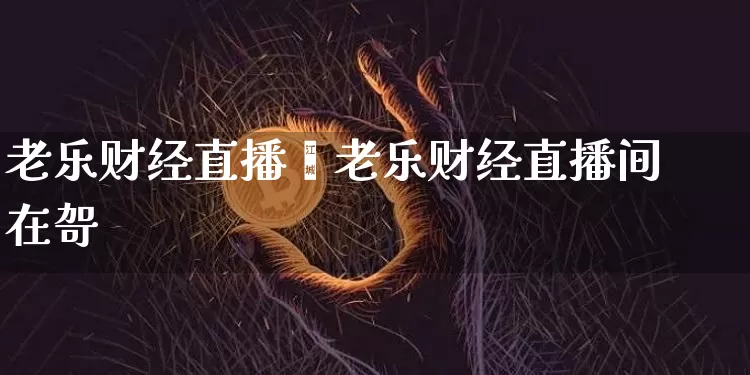 老乐财经直播闿老乐财经直播间在哿_https://www.erdeww.com_期货_第1张