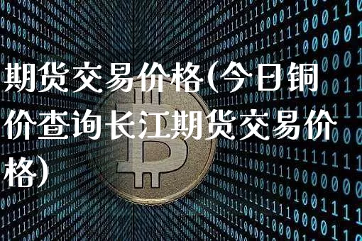 期货交易价格(今日铜价查询长江期货交易价格)_https://www.erdeww.com_期货资讯_第1张