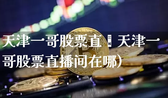 天津一哥股票直撿天津一哥股票直播间在哪)_https://www.erdeww.com_期货走势_第1张