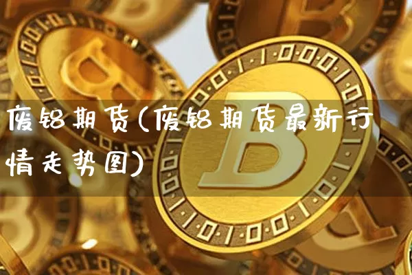 废铝期货(废铝期货最新行情走势图)_https://www.erdeww.com_期货走势_第1张